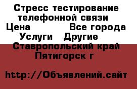 Стресс-тестирование телефонной связи › Цена ­ 1 000 - Все города Услуги » Другие   . Ставропольский край,Пятигорск г.